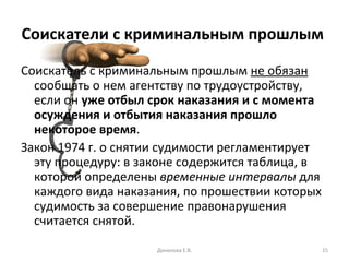 Соискатели с криминальным прошлым   Соискатель с криминальным прошлым  не обязан  сообщать о нем агентству по трудоустройству, если он  уже отбыл срок наказания и с момента осуждения и отбытия наказания прошло некоторое время .  Закон 1974 г. о снятии судимости регламентирует эту процедуру: в законе содержится таблица, в которой определены  временные интервалы  для каждого вида наказания, по прошествии которых судимость за совершение правонарушения считается снятой.  Данилова Е.В. 