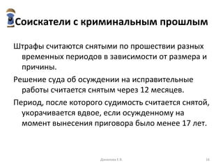 Соискатели с криминальным прошлым Штрафы считаются снятыми по прошествии разных временных периодов в зависимости от размера и причины.  Решение суда об осуждении на исправительные работы считается снятым через 12 месяцев. Период, после которого судимость считается снятой, укорачивается вдвое, если осужденному на момент вынесения приговора было менее 17 лет.  Данилова Е.В. 