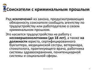 Соискатели с криминальным прошлым Ряд  исключени й из закона, предусматривающих обязанность соискателя сообщать агентству по трудоустройству или работодателю о своем криминальном прошлом.  Это касается трудоустройства на работу с  несовершеннолетними (до 18 лет) , а также  на должности  юриста, сертифицированного бухгалтера, медицинской сестры, ветеринара, стоматолога, практикующего врача, работника системы здравоохранения, пенитенциарной системы и социальной сферы. Данилова Е.В. 