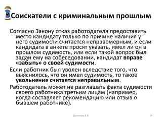 Соискатели с криминальным прошлым Согласно Закону отказ работодателя предоставить место кандидату только по причине наличия у него судимости считается неправомерным, и если кандидата в анкете просят указать, имел ли он в прошлом судимость, или если такой вопрос был задан ему на собеседовании, кандидат  вправе «забыть» о своей судимости .  Если работник был уволен вследствие того, что выяснилось, что он имел судимость, то такое  увольнение считается неправильным . Работодатель может не разглашать факта судимости своего работника третьим лицам (например, когда составляет рекомендацию или отзыв о бывшем работнике).  Данилова Е.В. 