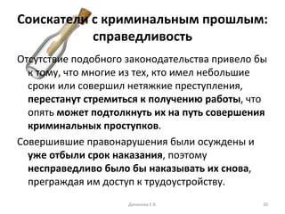 Соискатели с криминальным прошлым: справедливость Отсутствие подобного законодательства привело бы к тому, что многие из тех, кто имел небольшие сроки или совершил нетяжкие преступления,  перестанут стремиться к получению работы , что опять  может подтолкнуть их на путь совершения криминальных проступков . Совершившие правонарушения были осуждены и  уже отбыли срок наказания , поэтому  несправедливо было бы наказывать их снова , преграждая им доступ к трудоустройству. Данилова Е.В. 