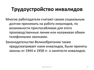 Трудоустройство инвалидов Многие работодатели считают своим социальным долгом принимать на работу инвалидов, по возможности приспосабливая для этого производственные линии или налаживая обмен телефонными звонками.  Законодательство Великобритании также предусматривает наем инвалидов, были приняты законы от 1944 и 1958 гг. о занятости инвалидов.  Данилова Е.В. 