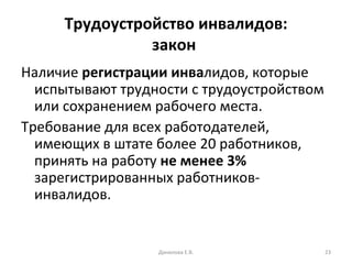 Трудоустройство инвалидов: закон  Наличие  регистрации инва лидов, которые испытывают трудности с трудоустройством или сохранением рабочего места. Требование для всех работодателей, имеющих в штате более 20 работников, принять на работу  не менее 3%  зарегистрированных работников-инвалидов. Данилова Е.В. 