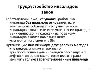 Трудоустройство инвалидов: закон  Работодатель не может  уволить  работника-инвалида  без должного основания , если компания не соблюдает квоту численности инвалидов в штате или если увольнение приведет к снижению доли положенных по закону инвалидов в штате компании ниже установленного уровня в 3%. Организацию  как минимум двух рабочих мест для инвалидов , а также специально приспособленных для инвалидов пассажирских лифтов и автостоянок, которые имеют право занимать  только зарегистрированные инвалиды . Данилова Е.В. 