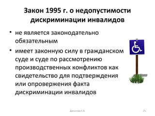 Закон 1995 г. о недопустимости дискриминации инвалидов не является законодательно обязательным  имеет законную силу в гражданском суде и суде по рассмотрению производственных конфликтов как свидетельство для подтверждения или опровержения факта дискриминации инвалидов  Данилова Е.В. 
