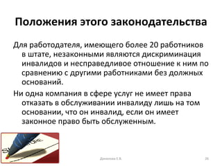 Положения этого законодательства Для работодателя, имеющего более 20 работников в штате, незаконными являются дискриминация инвалидов и несправедливое отношение к ним по сравнению с другими работниками без должных оснований.  Ни одна компания в сфере услуг не имеет права отказать в обслуживании инвалиду лишь на том основании, что он инвалид, если он имеет законное право быть обслуженным.  Данилова Е.В. 