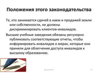 Положения этого законодательства Те, кто занимается сдачей в наем и продажей земли или собственности, не должны дискриминировать клиентов-инвалидов. Высшие учебные заведения обязаны регулярно публиковать соответствующие отчеты, чтобы информировать инвалидов о мерах, которые они приняли для облегчения доступа инвалидов к высшему образованию. Данилова Е.В. 