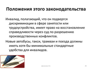 Положения этого законодательства Инвалид, полагающий, что он подвергся дискриминации в сфере занятости или трудоустройства, имеет право на восстановление справедливости через суд по разрешению производственных конфликтов. Новые автобусы, такси, трамваи и поезда должны иметь хотя бы минимальные стандартные удобства для инвалидов. Данилова Е.В. 