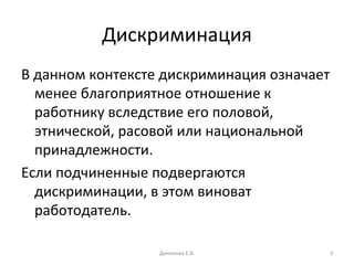 Дискриминация В данном контексте дискриминация означает менее благоприятное отношение к работнику вследствие его половой, этнической, расовой или национальной принадлежности. Если подчиненные подвергаются дискриминации, в этом виноват работодатель.  Данилова Е.В. 