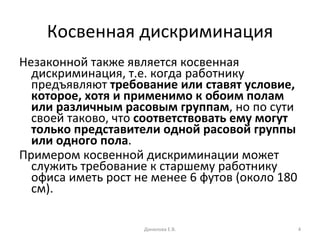 Косвенная дискриминация Незаконной также является косвенная дискриминация, т.е. когда работнику предъявляют  требование или ставят условие, которое, хотя и применимо к обоим полам или различным расовым группам , но по сути своей таково, что  соответствовать ему могут только представители одной расовой группы или одного пола . Примером косвенной дискриминации может служить требование к старшему работнику офиса иметь рост не менее 6 футов (около 180 см).  Данилова Е.В. 