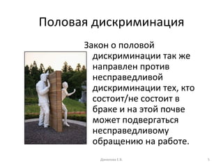 Половая дискриминация Закон о половой дискриминации так же направлен против несправедливой дискриминации тех, кто состоит/не состоит в браке и на этой почве может подвергаться несправедливому обращению на работе. Данилова Е.В. 