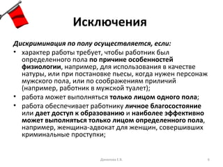 Исключения   Дискриминация по полу осуществляется, если: характер работы требует, чтобы работник был определенного пола  по причине особенностей физиологии , например, для использования в качестве натуры, или при постановке пьесы, когда нужен персонаж мужского пола, или по соображениям приличий (например, работник в мужской туалет); работа может выполняться  только лицом одного пола ; работа обеспечивает работнику  личное благосостояние  или  дает доступ к образованию  и  наиболее эффективно может выполняться только лицом определенного пола , например, женщина-адвокат для женщин, совершивших криминальные проступки; Данилова Е.В. 