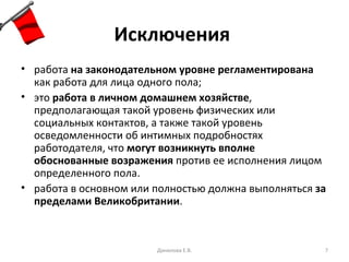 Исключения   работа  на законодательном уровне регламентирована  как работа для лица одного пола; это  работа в личном домашнем хозяйстве , предполагающая такой уровень физических или социальных контактов, а также такой уровень осведомленности об интимных подробностях работодателя, что  могут возникнуть вполне обоснованные возражения  против ее исполнения лицом определенного пола. работа в основном или полностью должна выполняться  за пределами Великобритании . Данилова Е.В. 