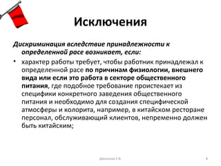 Исключения Дискриминация вследствие принадлежности к определенной расе возникает, если: характер работы требует, чтобы работник принадлежал к определенной расе  по причинам физиологии, внешнего вида или если это работа в секторе общественного питания , где подобное требование проистекает из специфики конкретного заведения общественного питания и необходимо для создания специфической атмосферы и колорита, например, в китайском ресторане персонал, обслуживающий клиентов, непременно должен быть китайским; Данилова Е.В. 