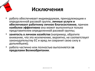 Исключения работа обеспечивает индивидуумам, принадлежащим к определенной расовой группе,  личные услуги и обеспечивает работнику личное благосостояние , причем  наиболее эффективно  она может выполняться только представителем определенной расовой группы; занятость в личном хозяйстве  (например, обратите внимание, что это исключение, вероятно, не соответствует законодательству ЕС и вряд ли сохранит свою силу в дальнейшем); работа частично или полностью выполняется  за пределами Великобритании . Данилова Е.В. 