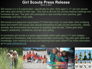 Girl Scouts Press Release
                                         March 15, 2012

Girl scouts is a U.S organization specifically for girls. Girls ages 5 -17 can join groups
with other girls similar to their age . This club is all over the country holding meetings and
fundraiser all year. The girls who participate in club activities earn patches, gain
knowledge and learn new skills.

Girl scouts is a awesome organization !!!! Girls learn how to cook clean, lend a helping
hand and more!!! Girl scouts also devote themselves to help out the community , elderly,
animals, the environment and anyone or anything else the see. These girls show
respect, leadership, confidence, and are very caring.

In conclusion girl scouts is a great organization where girls ages 5-17 earn badges ,
participate in fundraisers, help out others and their community.They also gain skills and
knowledge. from working in groups and learning from each other!!! For more information
go to www.Girlscouts.org.
                                          ###
 