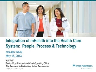 Integration of mHealth into the Health Care
System: People, Process & Technology
eHealth Week
May 15, 2013
Hal Wolf
Senior Vice President and Chief Operating Officer
The Permanente Federation, Kaiser Permanente
© 2013 The Permanente Federation, LLC
 