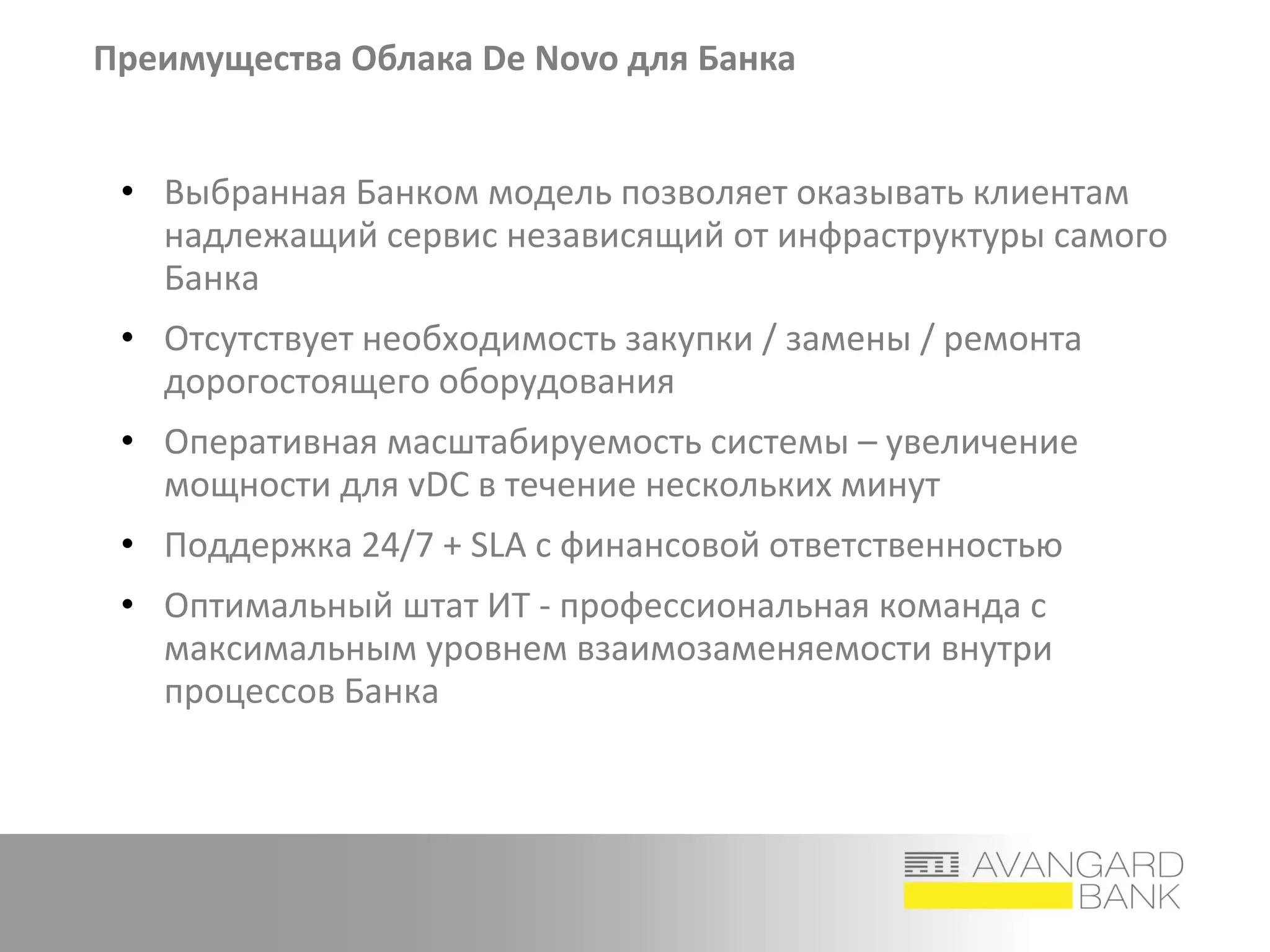 Преимущества Облака De Novo для Банка
• Выбранная Банком модель позволяет оказывать клиентам
надлежащий сервис независящий от инфраструктуры самого
Банка
• Отсутствует необходимость закупки / замены / ремонта
дорогостоящего оборудования
• Оперативная масштабируемость системы – увеличение
мощности для vDC в течение нескольких минут
• Поддержка 24/7 + SLA с финансовой ответственностью
• Оптимальный штат ИТ - профессиональная команда с
максимальным уровнем взаимозаменяемости внутри
процессов Банка
 