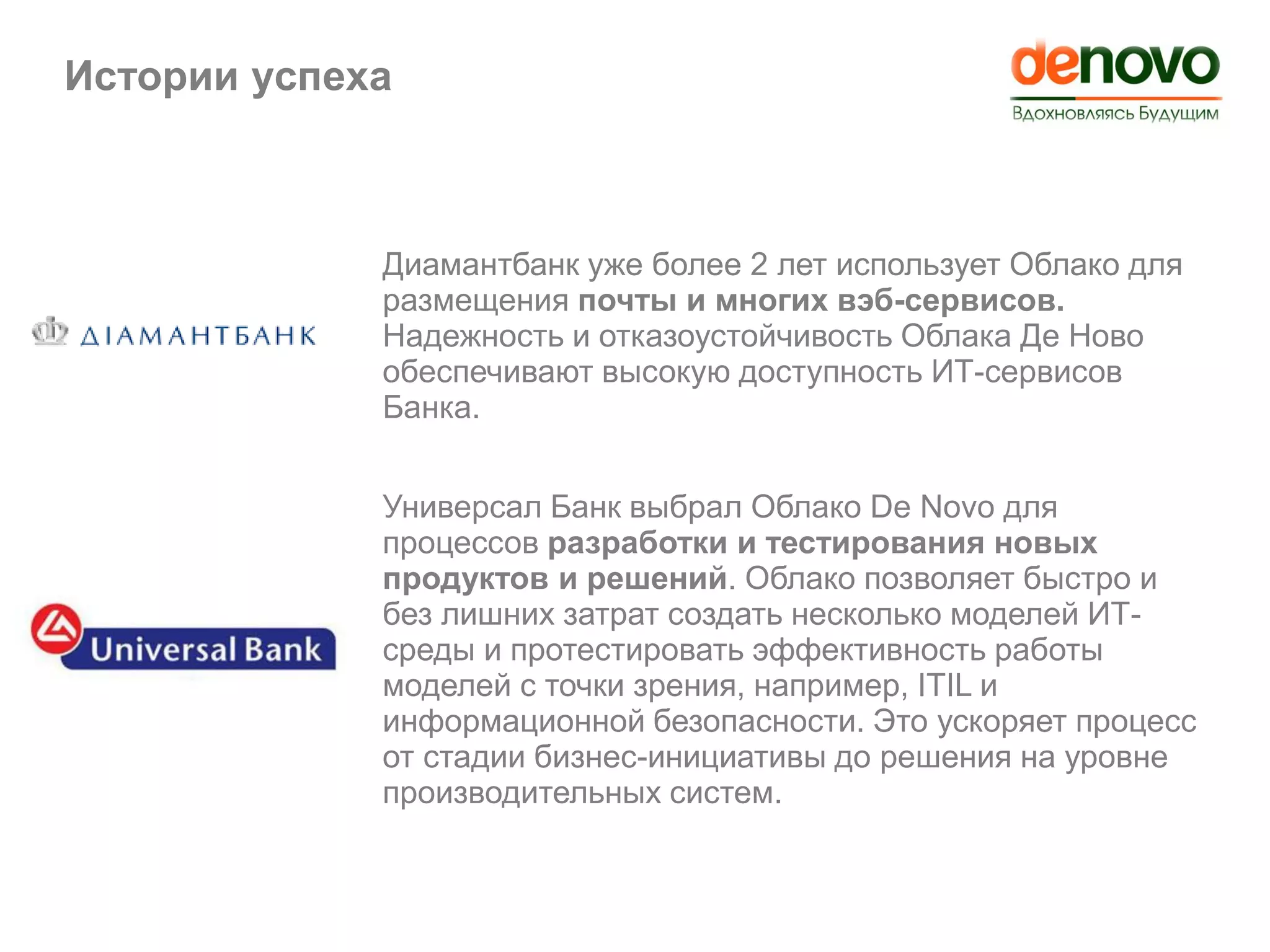 Истории успеха
Диамантбанк уже более 2 лет использует Облако для
размещения почты и многих вэб-сервисов.
Надежность и отказоустойчивость Облака Де Ново
обеспечивают высокую доступность ИТ-сервисов
Банка.
Универсал Банк выбрал Облако De Novo для
процессов разработки и тестирования новых
продуктов и решений. Облако позволяет быстро и
без лишних затрат создать несколько моделей ИТ-
среды и протестировать эффективность работы
моделей с точки зрения, например, ITIL и
информационной безопасности. Это ускоряет процесс
от стадии бизнес-инициативы до решения на уровне
производительных систем.
 