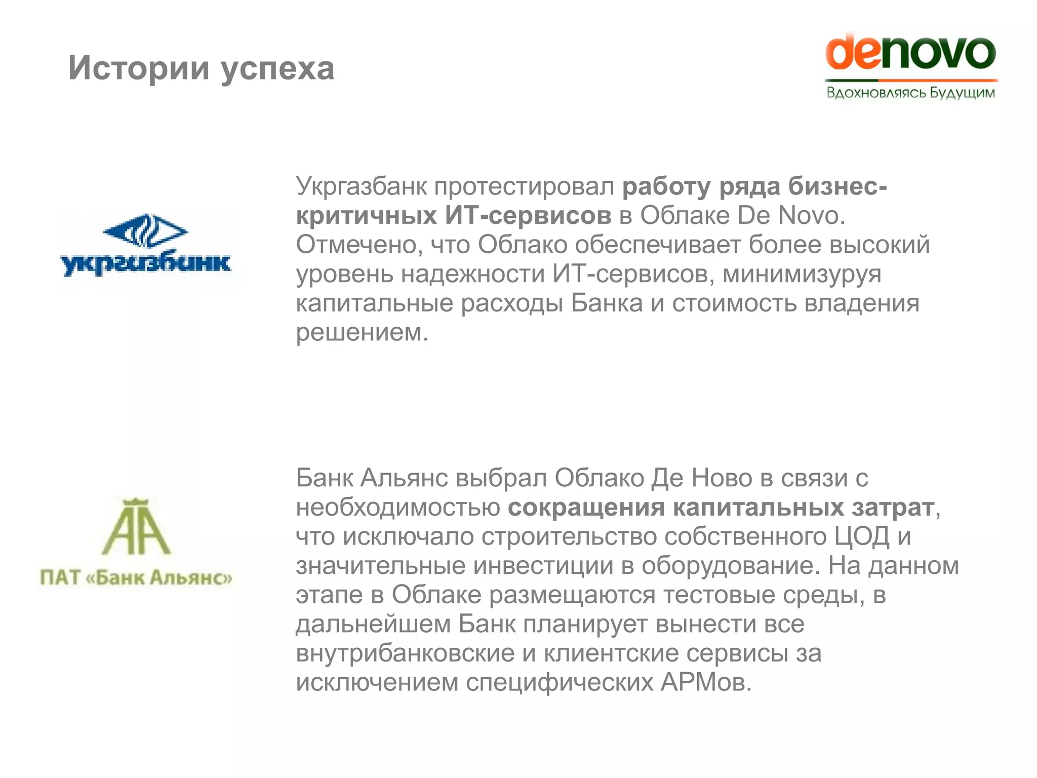 Истории успеха
Укргазбанк протестировал работу ряда бизнес-
критичных ИТ-сервисов в Облаке De Novo.
Отмечено, что Облако обеспечивает более высокий
уровень надежности ИТ-сервисов, минимизуруя
капитальные расходы Банка и стоимость владения
решением.
Банк Альянс выбрал Облако Де Ново в связи с
необходимостью сокращения капитальных затрат,
что исключало строительство собственного ЦОД и
значительные инвестиции в оборудование. На данном
этапе в Облаке размещаются тестовые среды, в
дальнейшем Банк планирует вынести все
внутрибанковские и клиентские сервисы за
исключением специфических АРМов.
Истории успеха
 