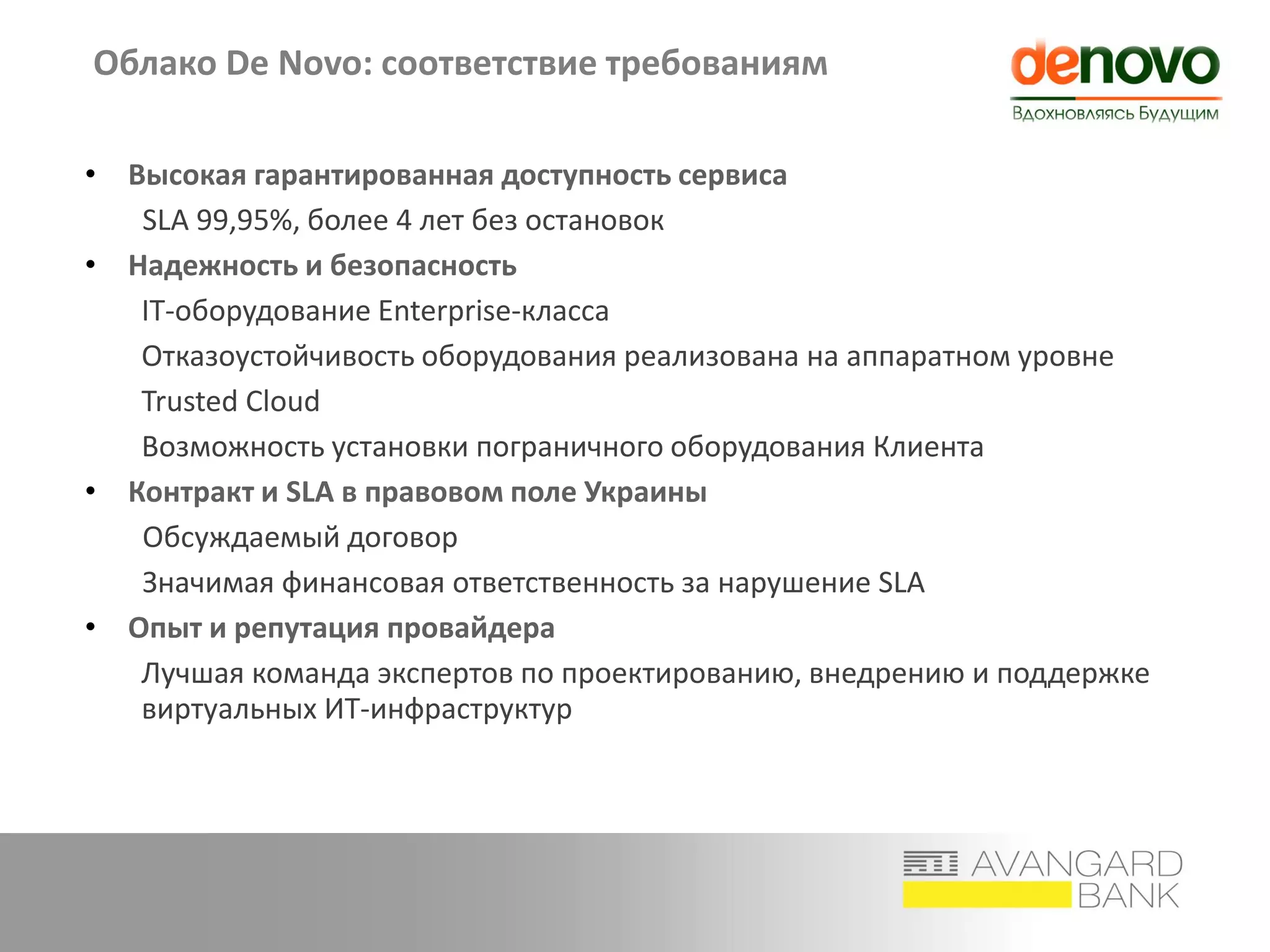 Облако De Novo: соответствие требованиям
• Высокая гарантированная доступность сервиса
SLA 99,95%, более 4 лет без остановок
• Надежность и безопасность
IT-оборудование Enterprise-класса
Отказоустойчивость оборудования реализована на аппаратном уровне
Trusted Cloud
Возможность установки пограничного оборудования Клиента
• Контракт и SLA в правовом поле Украины
Обсуждаемый договор
Значимая финансовая ответственность за нарушение SLA
• Опыт и репутация провайдера
Лучшая команда экспертов по проектированию, внедрению и поддержке
виртуальных ИТ-инфраструктур
 