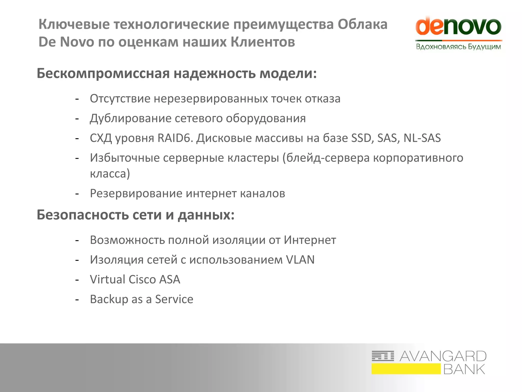 Ключевые технологические преимущества Облака
De Novo по оценкам наших Клиентов
Бескомпромиссная надежность модели:
- Отсутствие нерезервированных точек отказа
- Дублирование сетевого оборудования
- СХД уровня RAID6. Дисковые массивы на базе SSD, SAS, NL-SAS
- Избыточные серверные кластеры (блейд-сервера корпоративного
класса)
- Резервирование интернет каналов
Безопасность сети и данных:
- Возможность полной изоляции от Интернет
- Изоляция сетей с использованием VLAN
- Virtual Cisco ASA
- Backup as a Service
 