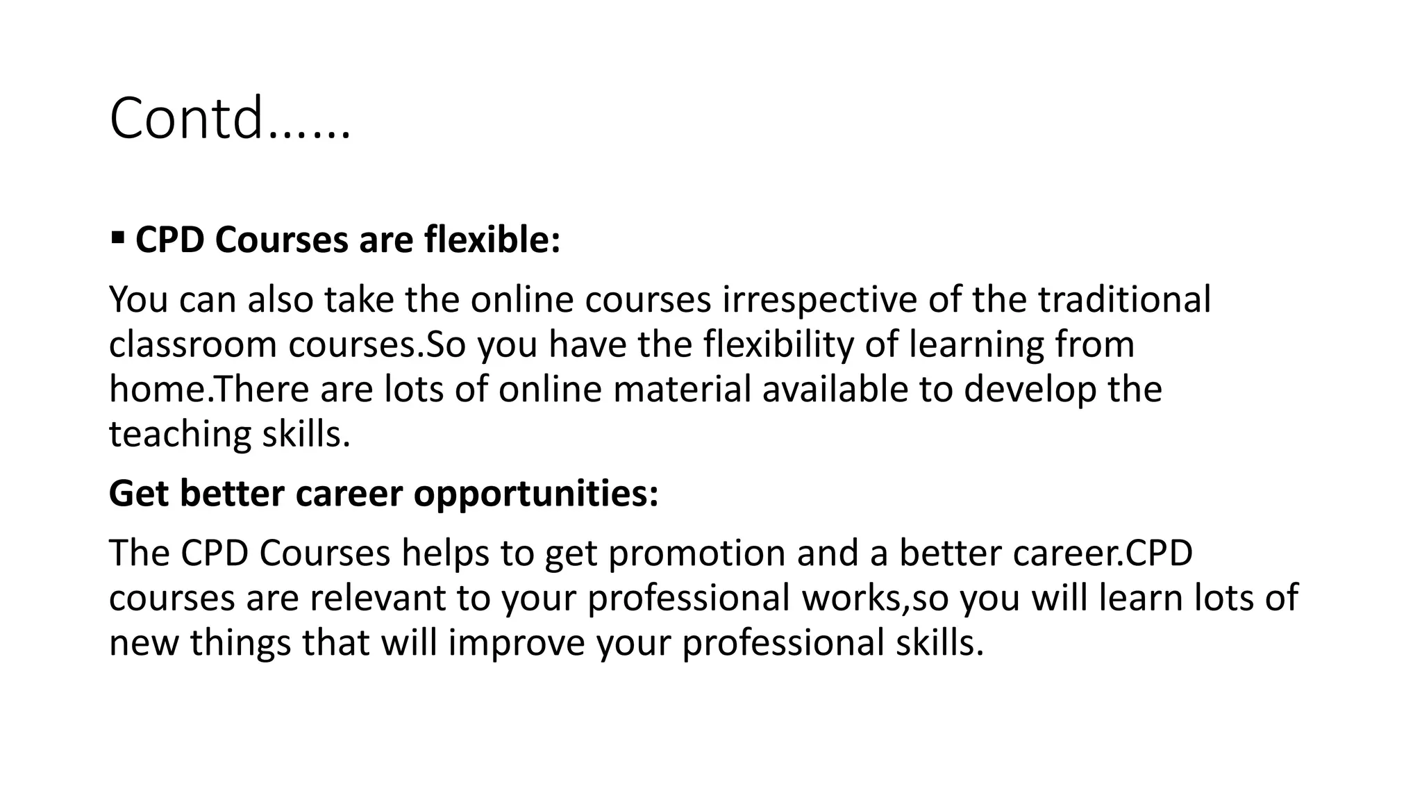 Contd……
 CPD Courses are flexible:
You can also take the online courses irrespective of the traditional
classroom courses.So you have the flexibility of learning from
home.There are lots of online material available to develop the
teaching skills.
Get better career opportunities:
The CPD Courses helps to get promotion and a better career.CPD
courses are relevant to your professional works,so you will learn lots of
new things that will improve your professional skills.
 
