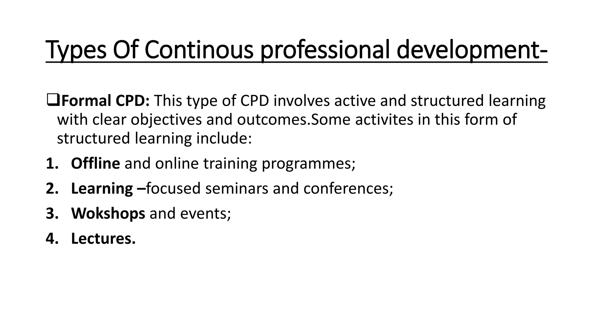 Types Of Continous professional development-
Formal CPD: This type of CPD involves active and structured learning
with clear objectives and outcomes.Some activites in this form of
structured learning include:
1. Offline and online training programmes;
2. Learning –focused seminars and conferences;
3. Wokshops and events;
4. Lectures.
 