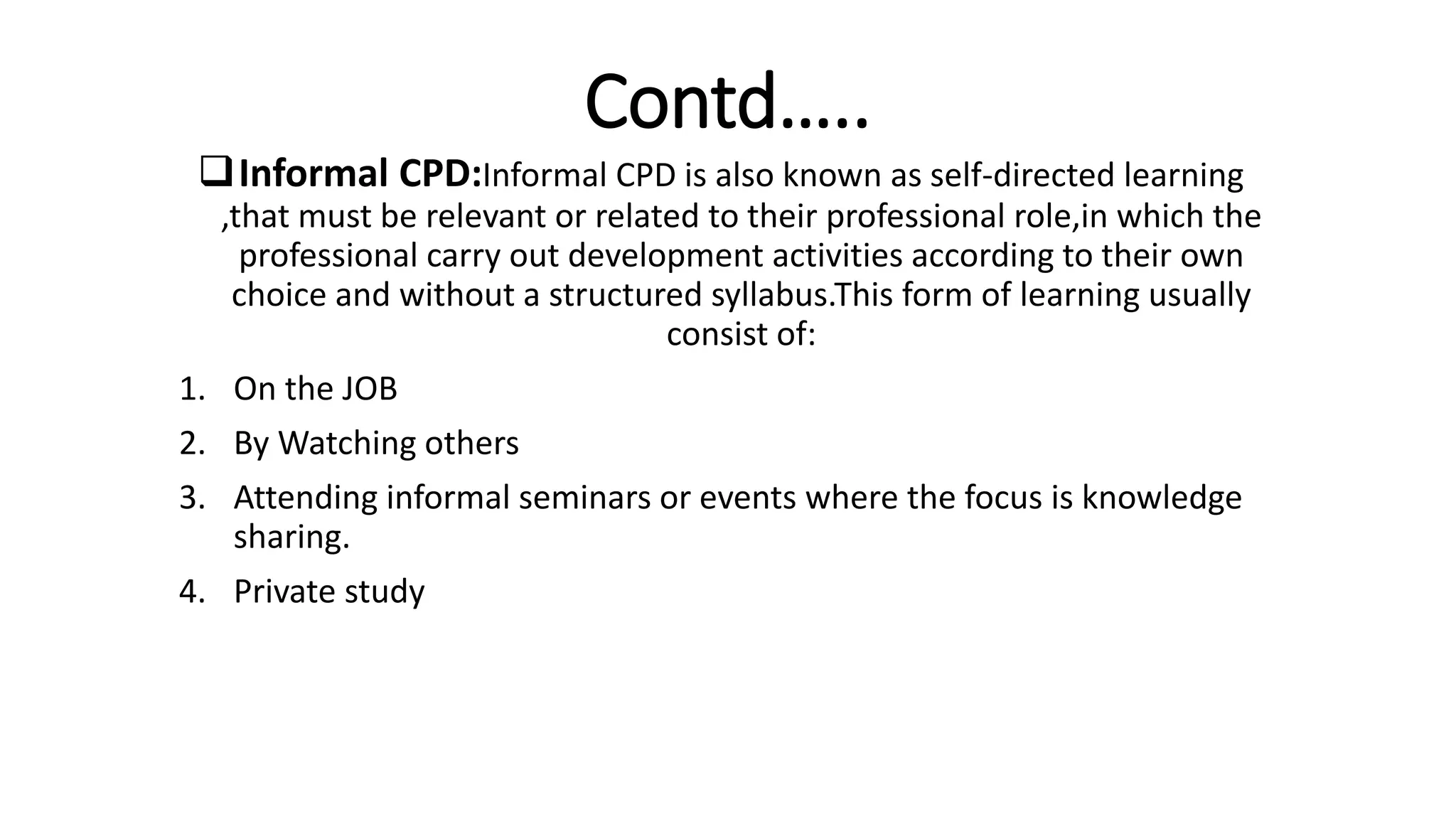 Contd…..
Informal CPD:Informal CPD is also known as self-directed learning
,that must be relevant or related to their professional role,in which the
professional carry out development activities according to their own
choice and without a structured syllabus.This form of learning usually
consist of:
1. On the JOB
2. By Watching others
3. Attending informal seminars or events where the focus is knowledge
sharing.
4. Private study
 