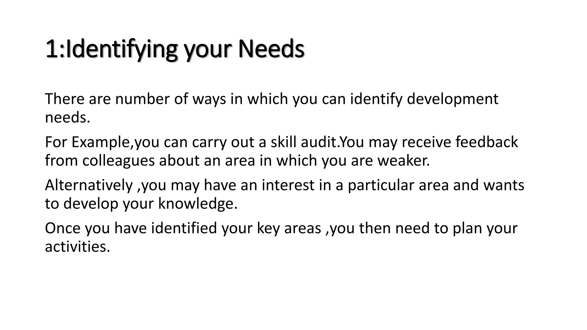 1:Identifying your Needs
There are number of ways in which you can identify development
needs.
For Example,you can carry out a skill audit.You may receive feedback
from colleagues about an area in which you are weaker.
Alternatively ,you may have an interest in a particular area and wants
to develop your knowledge.
Once you have identified your key areas ,you then need to plan your
activities.
 