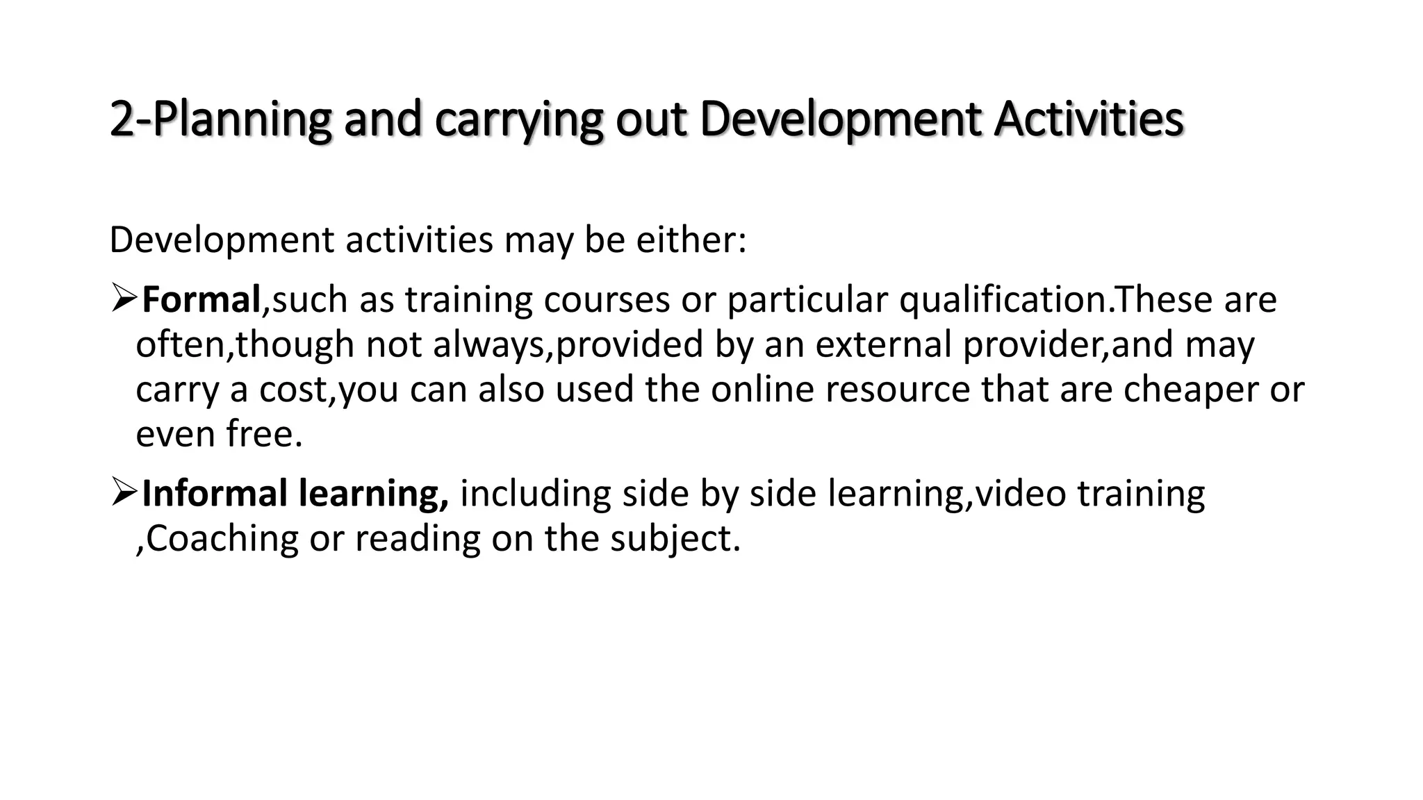 2-Planning and carrying out Development Activities
Development activities may be either:
Formal,such as training courses or particular qualification.These are
often,though not always,provided by an external provider,and may
carry a cost,you can also used the online resource that are cheaper or
even free.
Informal learning, including side by side learning,video training
,Coaching or reading on the subject.
 