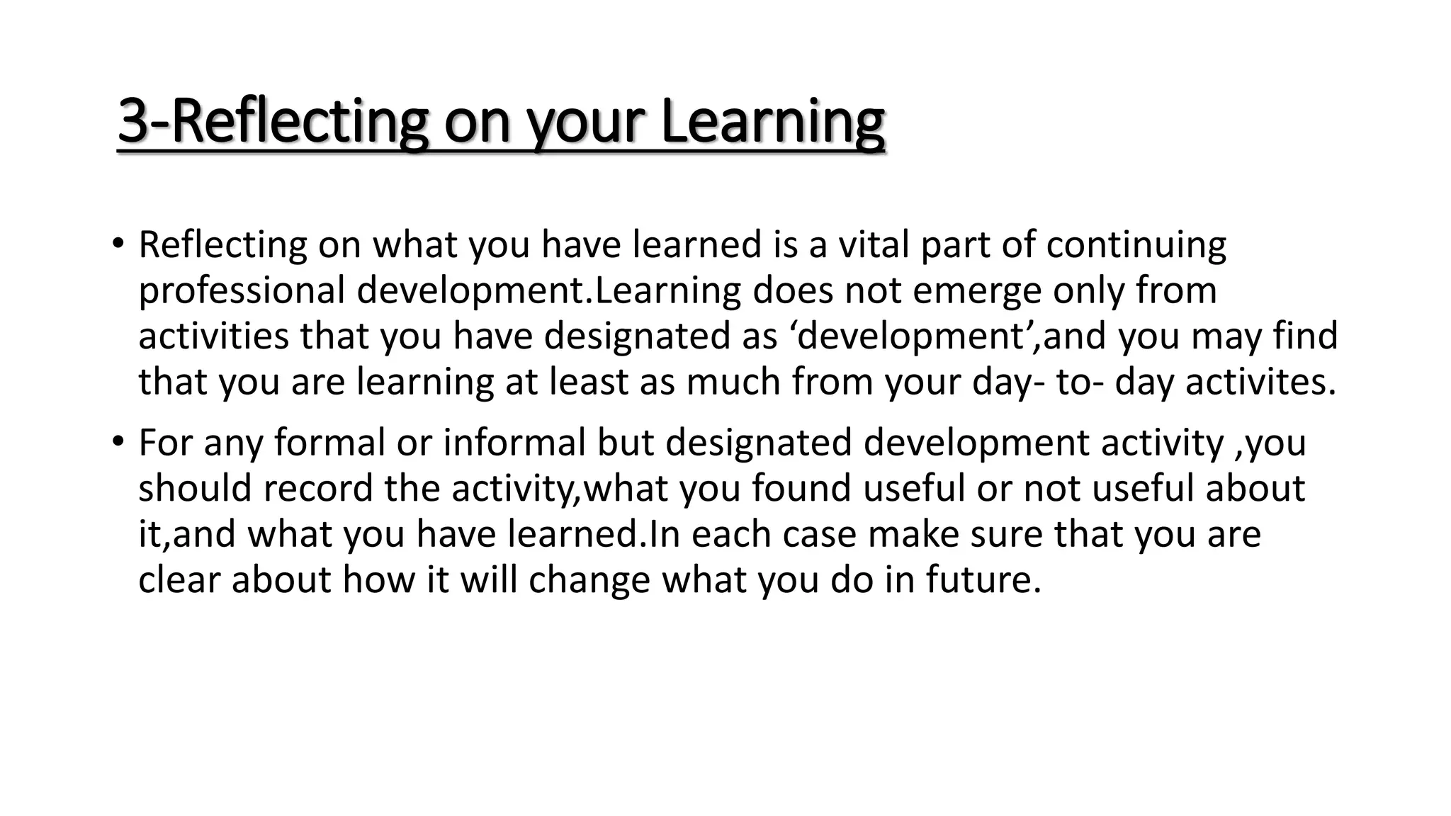 3-Reflecting on your Learning
• Reflecting on what you have learned is a vital part of continuing
professional development.Learning does not emerge only from
activities that you have designated as ‘development’,and you may find
that you are learning at least as much from your day- to- day activites.
• For any formal or informal but designated development activity ,you
should record the activity,what you found useful or not useful about
it,and what you have learned.In each case make sure that you are
clear about how it will change what you do in future.
 