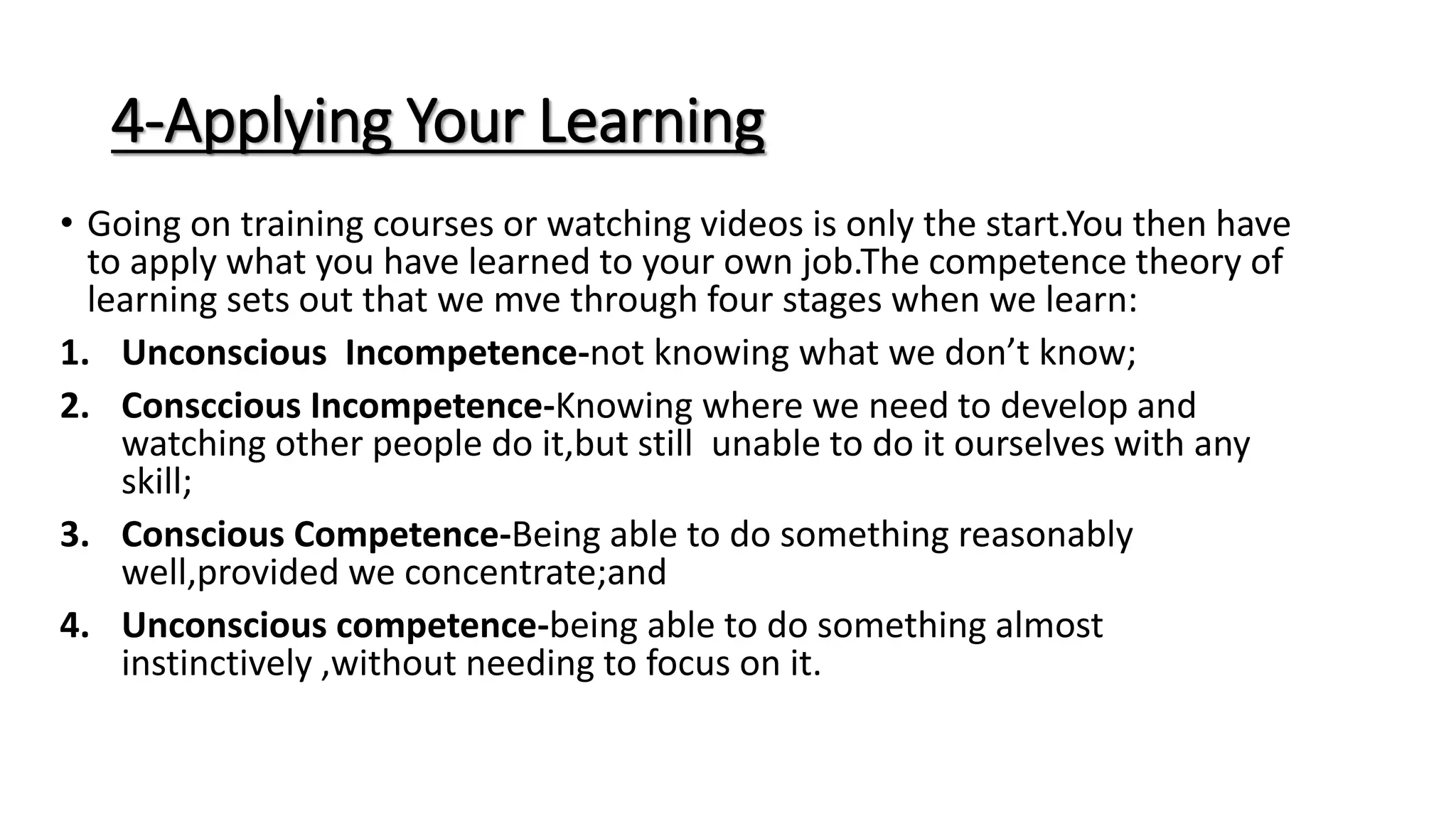 4-Applying Your Learning
• Going on training courses or watching videos is only the start.You then have
to apply what you have learned to your own job.The competence theory of
learning sets out that we mve through four stages when we learn:
1. Unconscious Incompetence-not knowing what we don’t know;
2. Consccious Incompetence-Knowing where we need to develop and
watching other people do it,but still unable to do it ourselves with any
skill;
3. Conscious Competence-Being able to do something reasonably
well,provided we concentrate;and
4. Unconscious competence-being able to do something almost
instinctively ,without needing to focus on it.
 