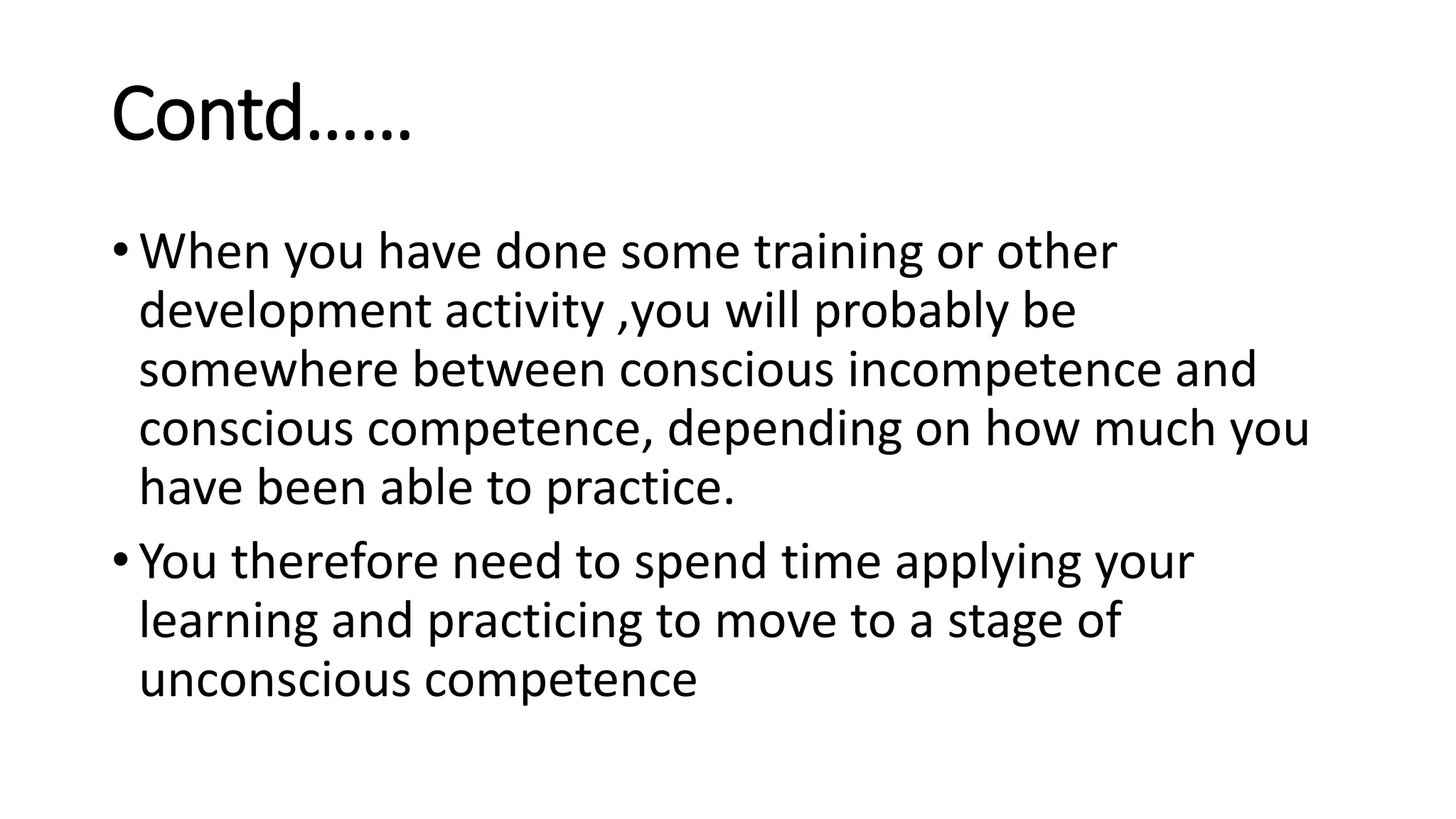 Contd……
• When you have done some training or other
development activity ,you will probably be
somewhere between conscious incompetence and
conscious competence, depending on how much you
have been able to practice.
• You therefore need to spend time applying your
learning and practicing to move to a stage of
unconscious competence
 