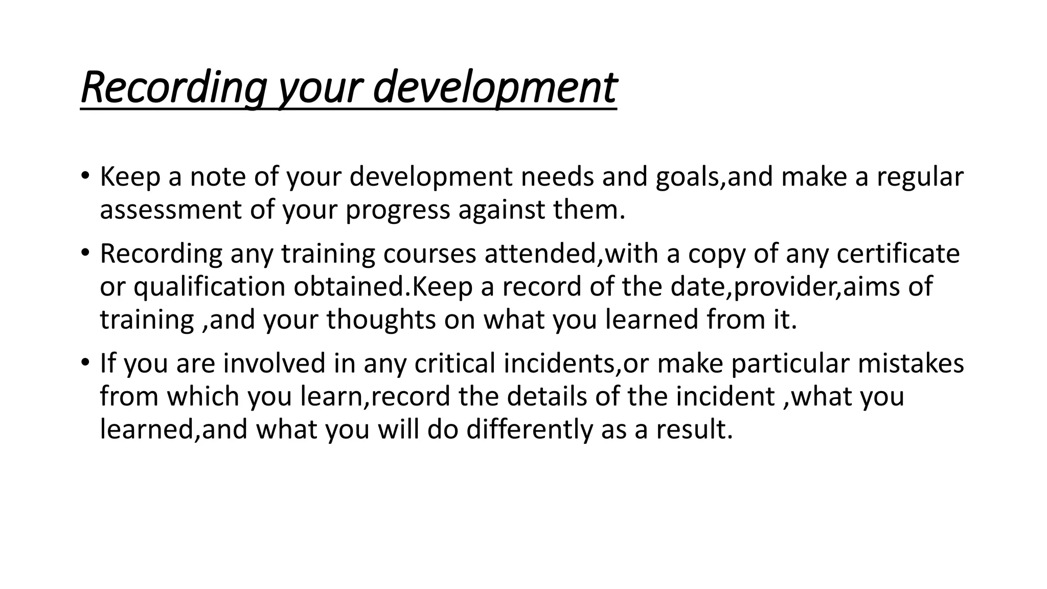 Recording your development
• Keep a note of your development needs and goals,and make a regular
assessment of your progress against them.
• Recording any training courses attended,with a copy of any certificate
or qualification obtained.Keep a record of the date,provider,aims of
training ,and your thoughts on what you learned from it.
• If you are involved in any critical incidents,or make particular mistakes
from which you learn,record the details of the incident ,what you
learned,and what you will do differently as a result.
 