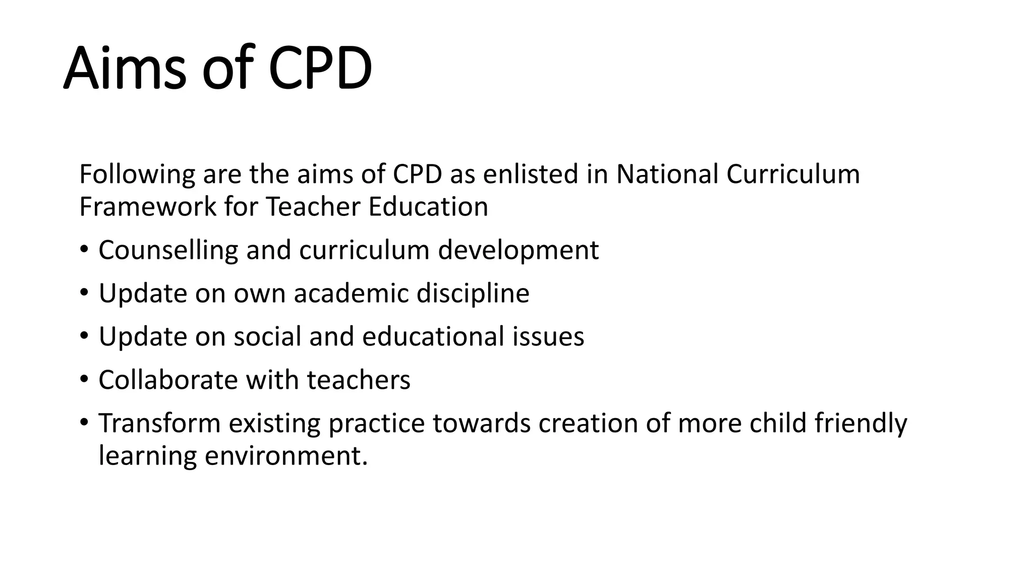 Aims of CPD
Following are the aims of CPD as enlisted in National Curriculum
Framework for Teacher Education
• Counselling and curriculum development
• Update on own academic discipline
• Update on social and educational issues
• Collaborate with teachers
• Transform existing practice towards creation of more child friendly
learning environment.
 