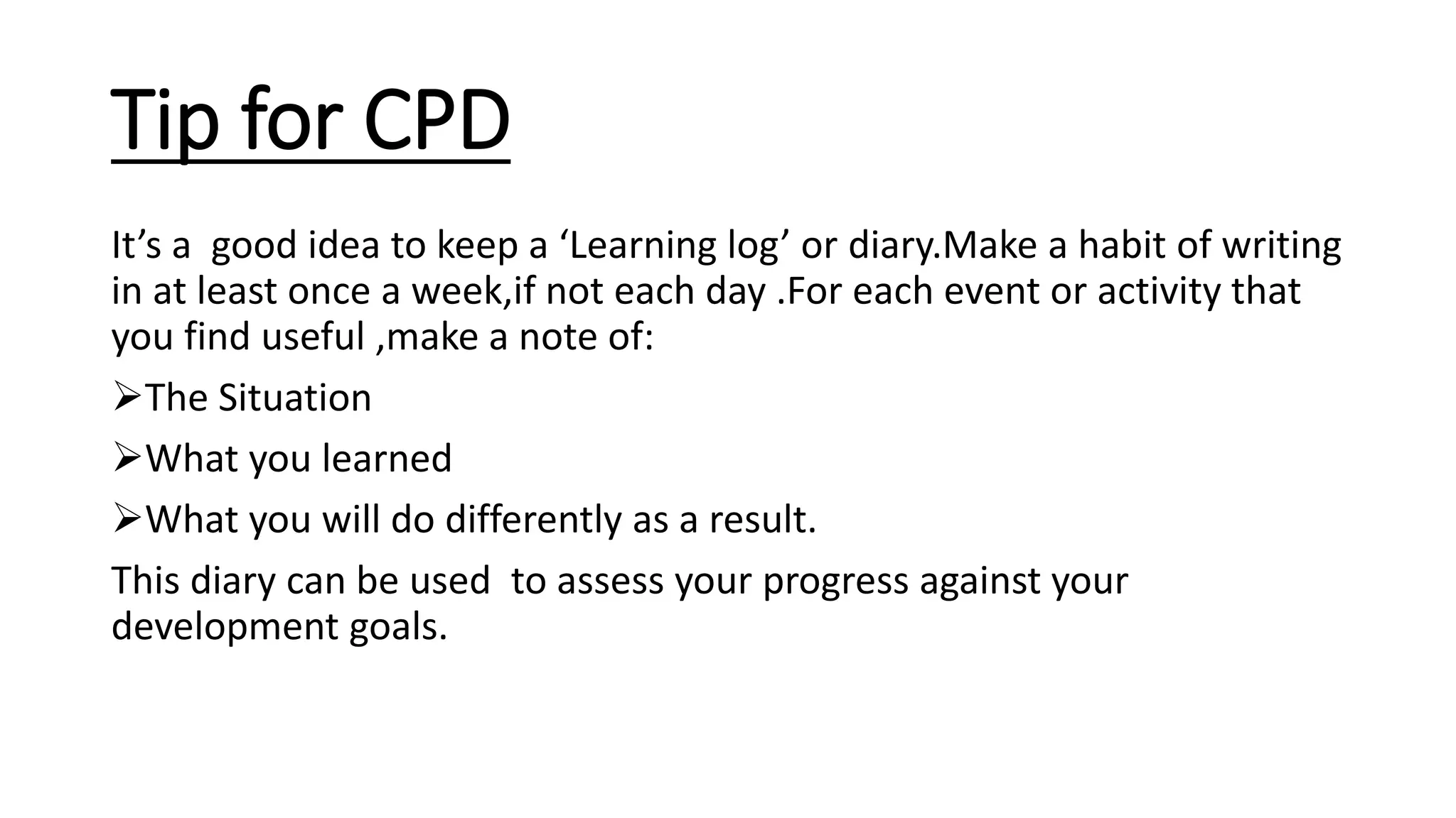 Tip for CPD
It’s a good idea to keep a ‘Learning log’ or diary.Make a habit of writing
in at least once a week,if not each day .For each event or activity that
you find useful ,make a note of:
The Situation
What you learned
What you will do differently as a result.
This diary can be used to assess your progress against your
development goals.
 