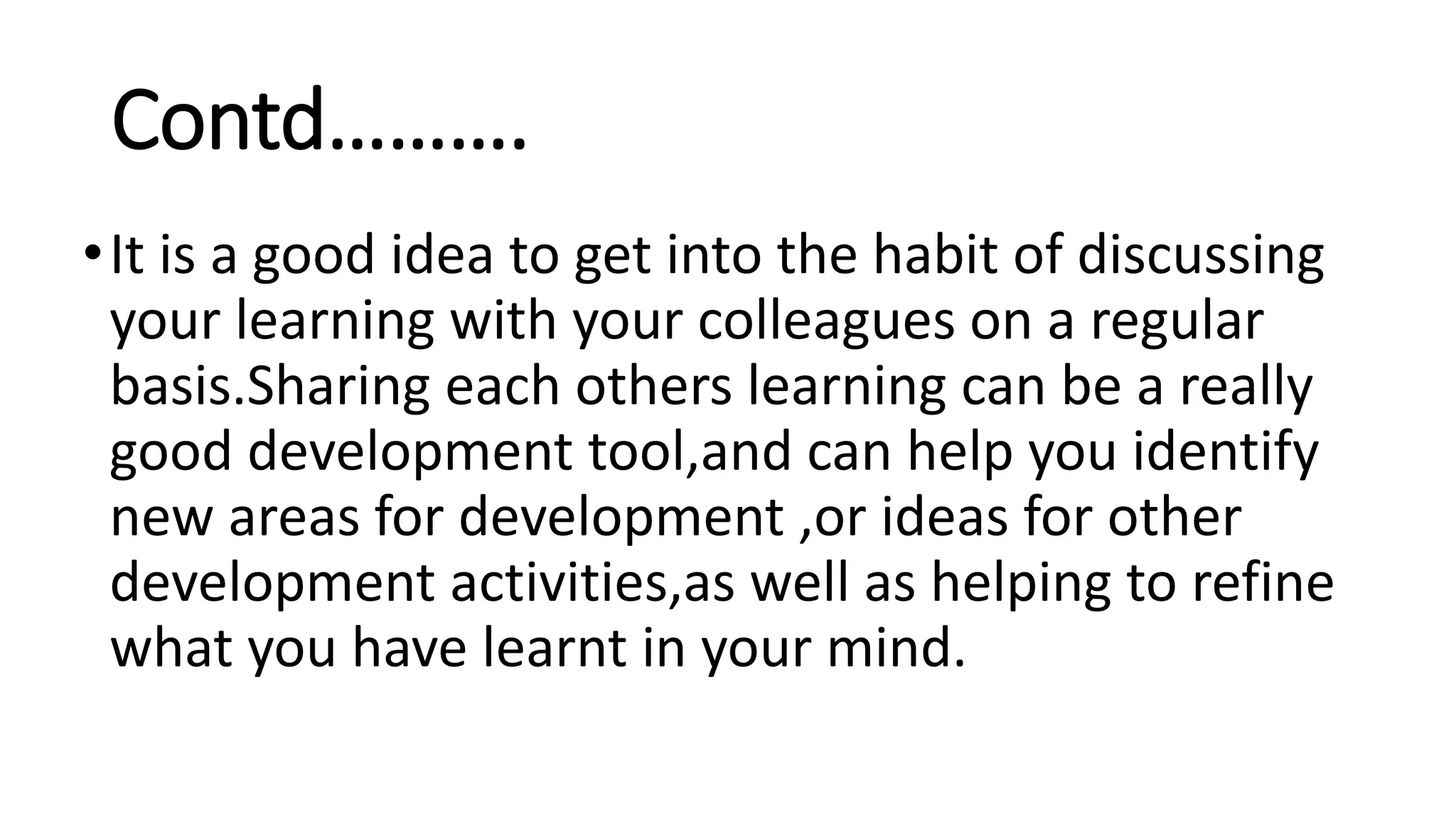 Contd……….
•It is a good idea to get into the habit of discussing
your learning with your colleagues on a regular
basis.Sharing each others learning can be a really
good development tool,and can help you identify
new areas for development ,or ideas for other
development activities,as well as helping to refine
what you have learnt in your mind.
 