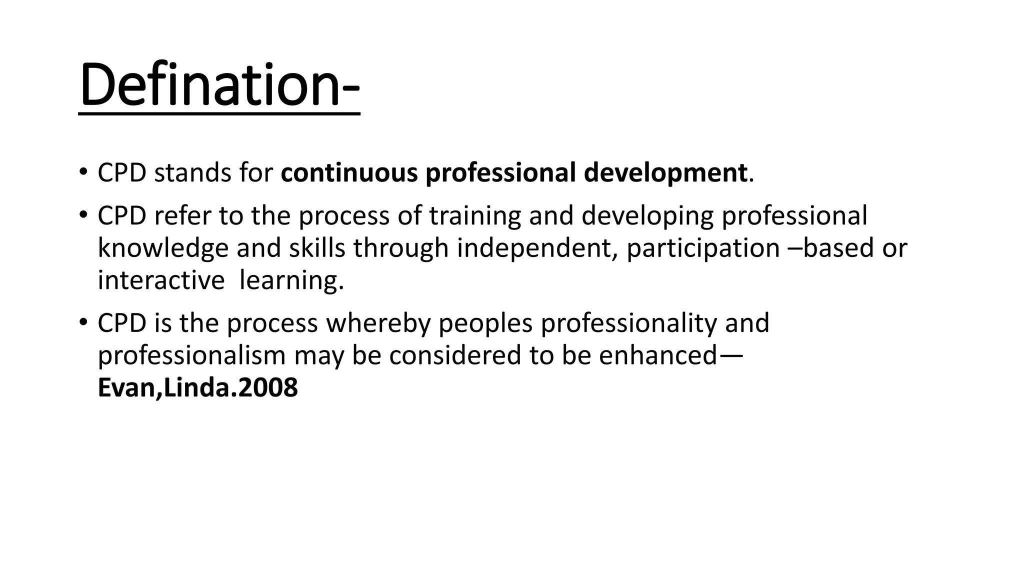 Defination-
• CPD stands for continuous professional development.
• CPD refer to the process of training and developing professional
knowledge and skills through independent, participation –based or
interactive learning.
• CPD is the process whereby peoples professionality and
professionalism may be considered to be enhanced—
Evan,Linda.2008
 