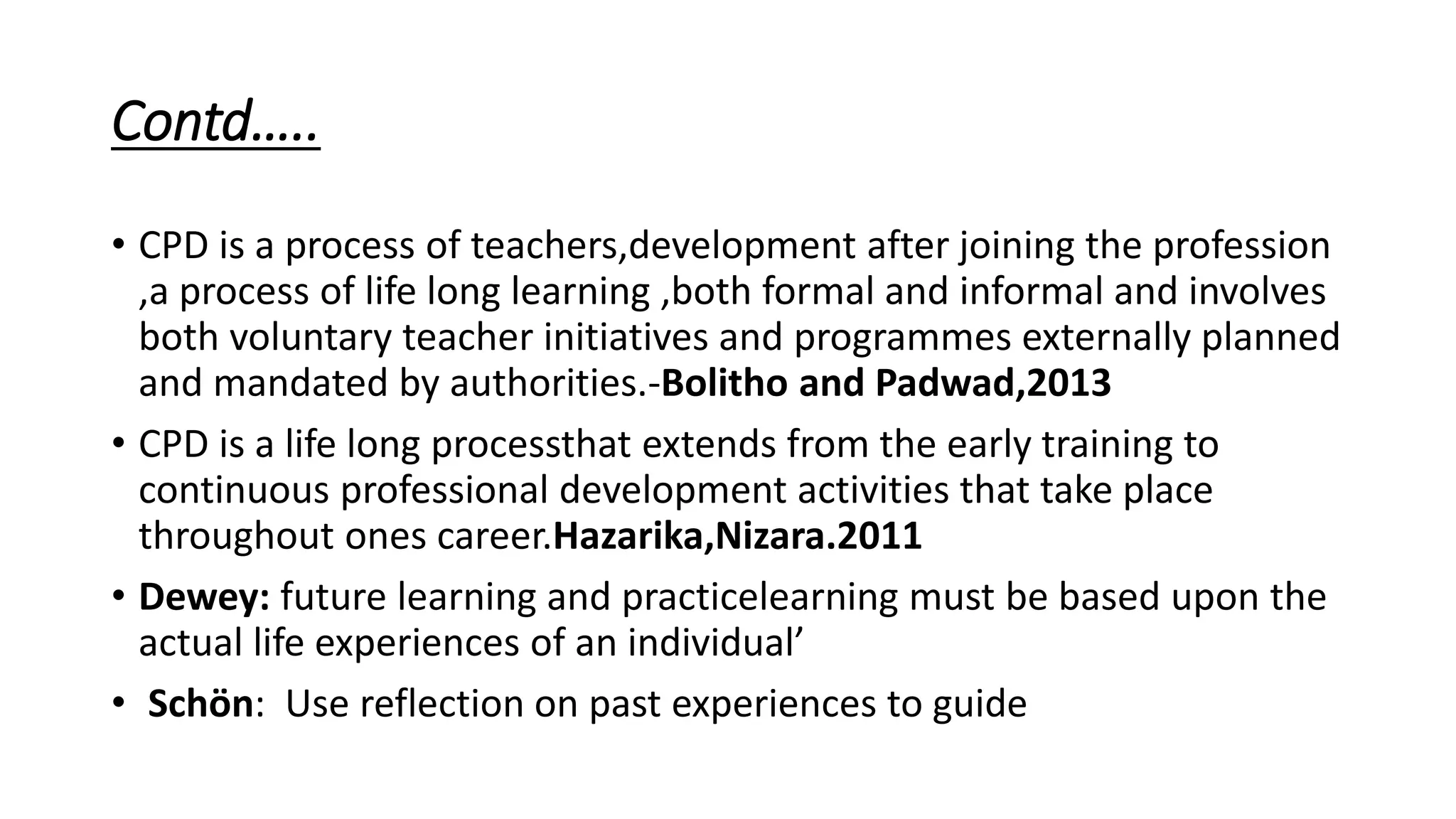 Contd…..
• CPD is a process of teachers,development after joining the profession
,a process of life long learning ,both formal and informal and involves
both voluntary teacher initiatives and programmes externally planned
and mandated by authorities.-Bolitho and Padwad,2013
• CPD is a life long processthat extends from the early training to
continuous professional development activities that take place
throughout ones career.Hazarika,Nizara.2011
• Dewey: future learning and practicelearning must be based upon the
actual life experiences of an individual’
• Schön: Use reflection on past experiences to guide
 