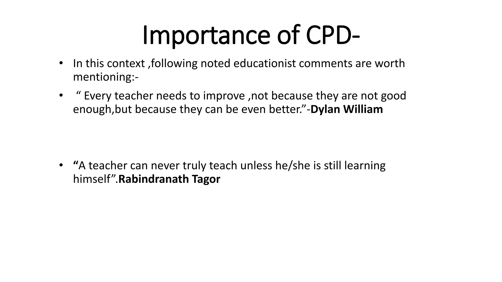 Importance of CPD-
• In this context ,following noted educationist comments are worth
mentioning:-
• “ Every teacher needs to improve ,not because they are not good
enough,but because they can be even better.”-Dylan William
• “A teacher can never truly teach unless he/she is still learning
himself”.Rabindranath Tagor
 