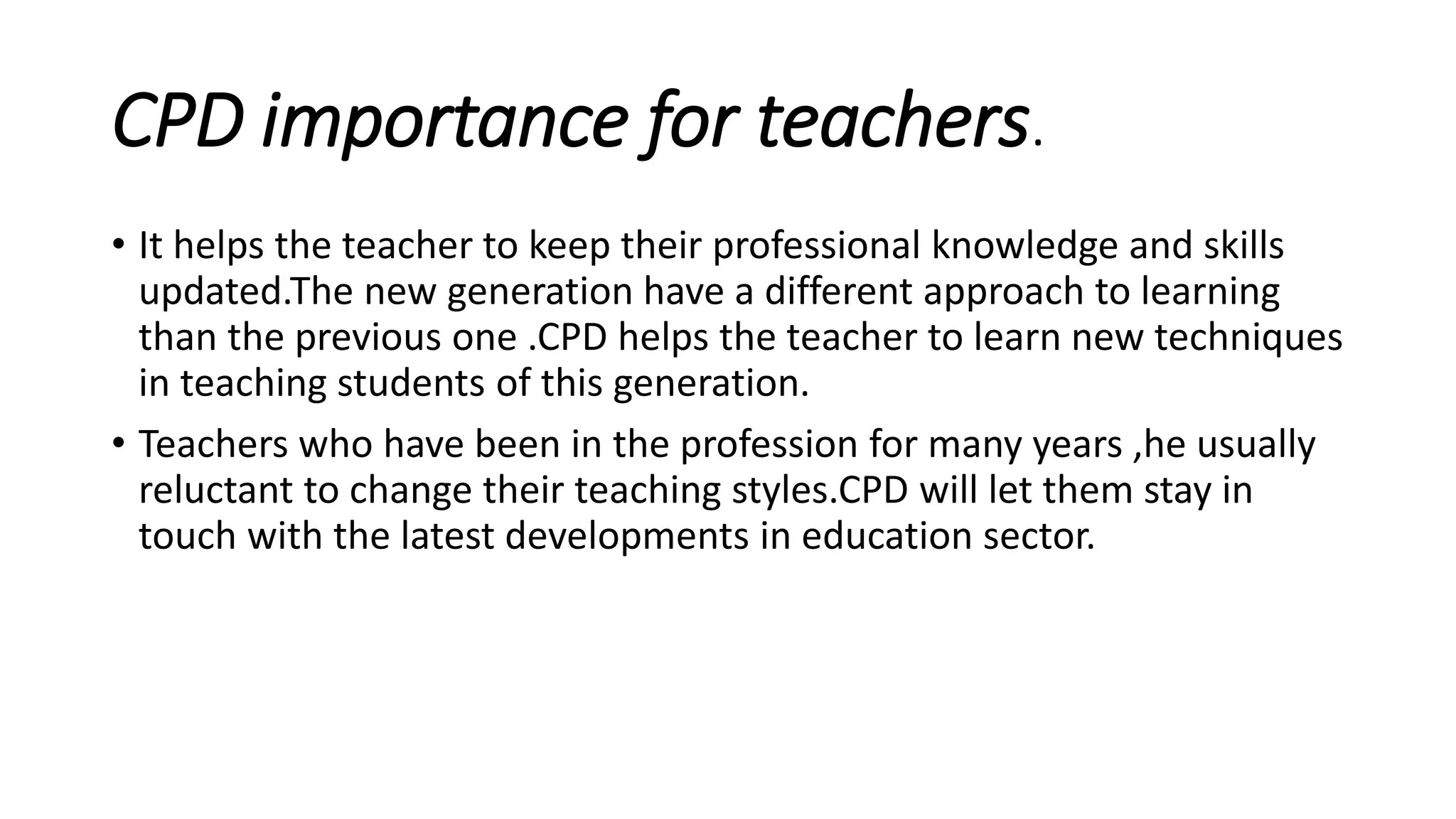 CPD importance for teachers.
• It helps the teacher to keep their professional knowledge and skills
updated.The new generation have a different approach to learning
than the previous one .CPD helps the teacher to learn new techniques
in teaching students of this generation.
• Teachers who have been in the profession for many years ,he usually
reluctant to change their teaching styles.CPD will let them stay in
touch with the latest developments in education sector.
 