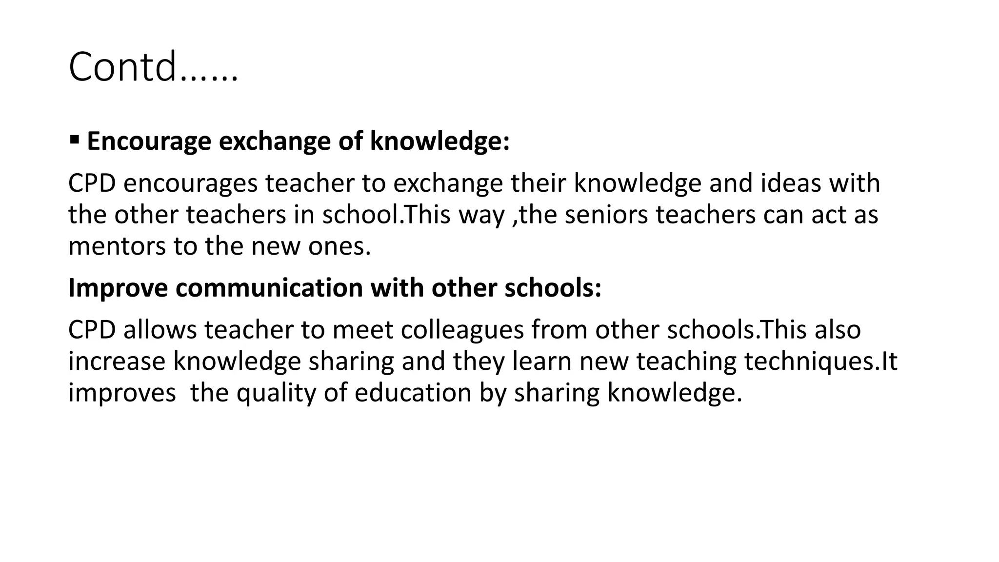 Contd……
 Encourage exchange of knowledge:
CPD encourages teacher to exchange their knowledge and ideas with
the other teachers in school.This way ,the seniors teachers can act as
mentors to the new ones.
Improve communication with other schools:
CPD allows teacher to meet colleagues from other schools.This also
increase knowledge sharing and they learn new teaching techniques.It
improves the quality of education by sharing knowledge.
 
