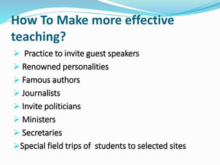 How To Make more effective
teaching?
 Practice to invite guest speakers
 Renowned personalities
 Famous authors
 Journalists
 Invite politicians
 Ministers
 Secretaries
Special field trips of students to selected sites
 