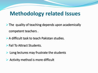 Methodology related Issues
The quality of teaching depends upon academically
competent teachers .
A difficult task to teach Pakistan studies.
Fail To Attract Students.
 Long lectures may frustrate the students
 Activity method is more difficult
 