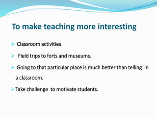 To make teaching more interesting
 Classroom activities
 Field trips to forts and museums.
 Going to that particular place is much better than telling in
a classroom.
Take challenge to motivate students.
 