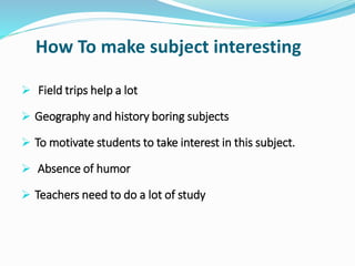 How To make subject interesting
 Field trips help a lot
 Geography and history boring subjects
 To motivate students to take interest in this subject.
 Absence of humor
 Teachers need to do a lot of study
 