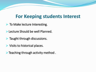 For Keeping students Interest
 To Make lecture Interesting.
Lecture Should be well Planned.
 Taught through discussions.
 Visits to historical places.
Teaching through activity method .
 