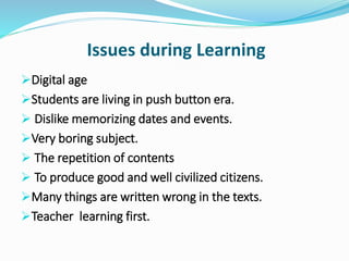 Issues during Learning
Digital age
Students are living in push button era.
 Dislike memorizing dates and events.
Very boring subject.
 The repetition of contents
 To produce good and well civilized citizens.
Many things are written wrong in the texts.
Teacher learning first.
 