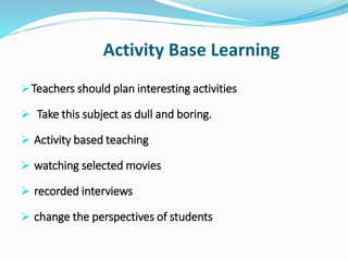 Activity Base Learning
Teachers should plan interesting activities
 Take this subject as dull and boring.
 Activity based teaching
 watching selected movies
 recorded interviews
 change the perspectives of students
 